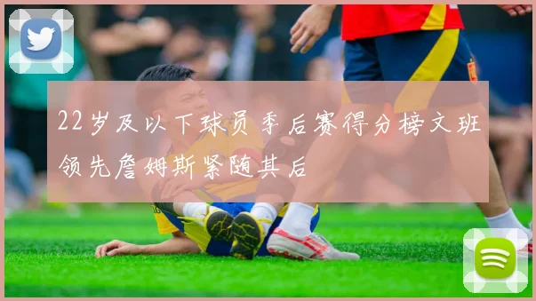 22岁及以下球员季后赛得分榜文班领先詹姆斯紧随其后