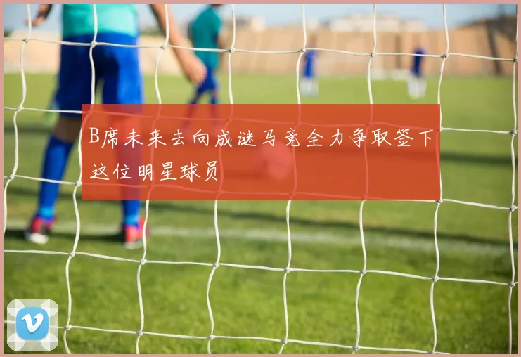 B席未来去向成谜马竞全力争取签下这位明星球员