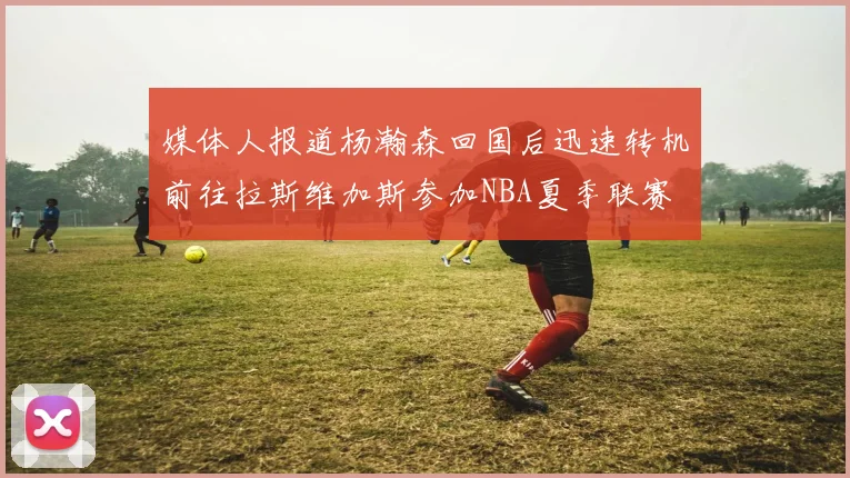 媒体人报道杨瀚森回国后迅速转机前往拉斯维加斯参加NBA夏季联赛