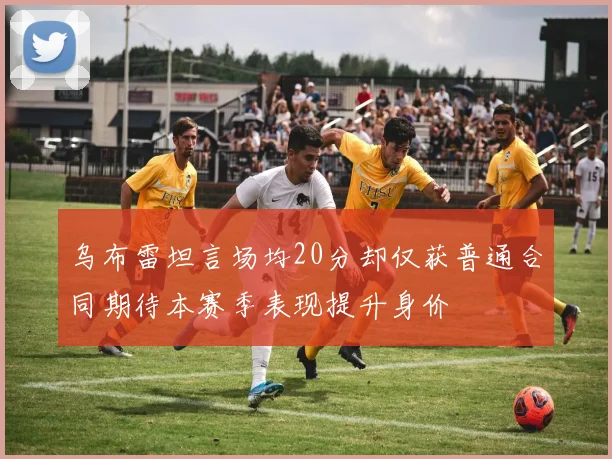 乌布雷坦言场均20分却仅获普通合同期待本赛季表现提升身价