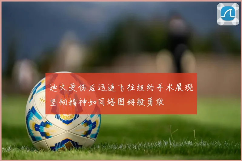 迪文受伤后迅速飞往纽约手术展现坚韧精神如同塔图姆般勇敢