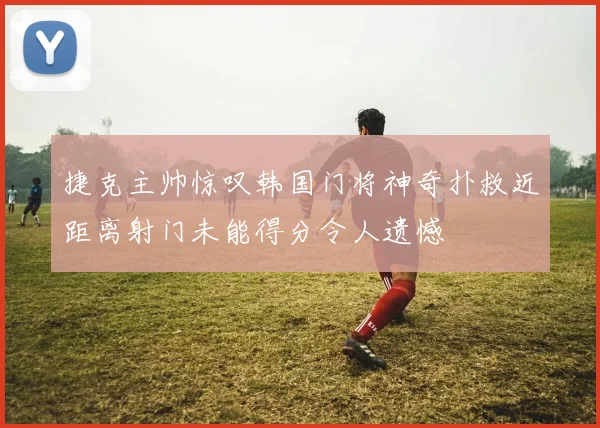 捷克主帅惊叹韩国门将神奇扑救近距离射门未能得分令人遗憾