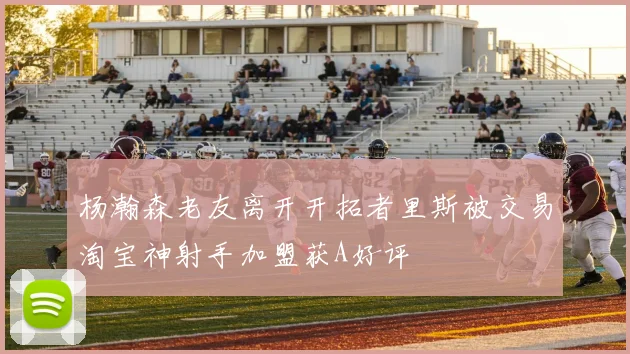 杨瀚森老友离开开拓者里斯被交易淘宝神射手加盟获A好评