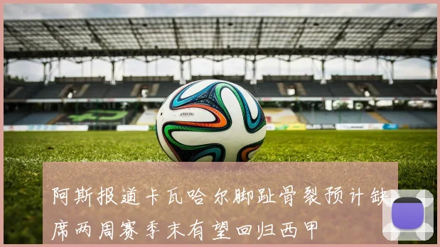 阿斯报道卡瓦哈尔脚趾骨裂预计缺席两周赛季末有望回归西甲