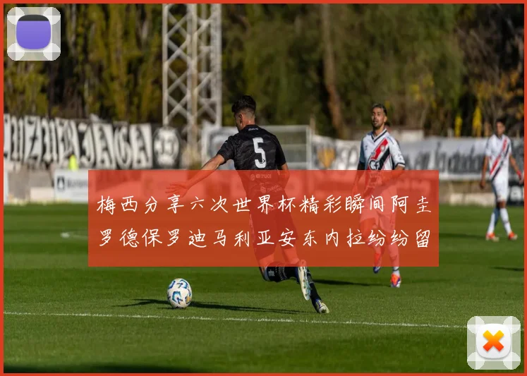 梅西分享六次世界杯精彩瞬间阿圭罗德保罗迪马利亚安东内拉纷纷留言互动