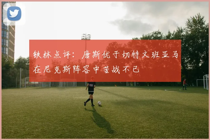 铁林点评：唐斯优于切特文班亚马在尼克斯阵容中苦战不已