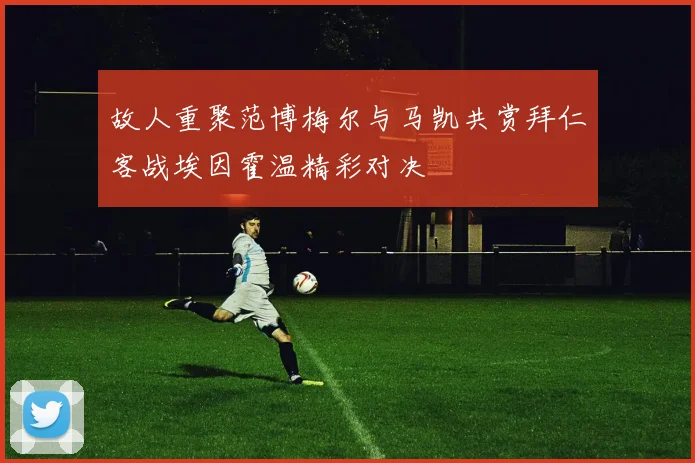 故人重聚范博梅尔与马凯共赏拜仁客战埃因霍温精彩对决