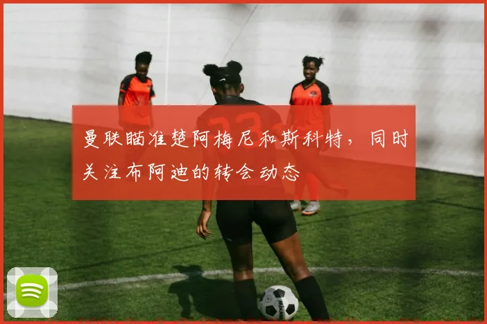 曼联瞄准楚阿梅尼和斯科特，同时关注布阿迪的转会动态