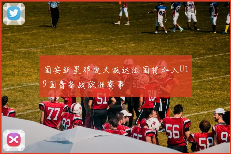 国安新星邓捷夫抵达法国将加入U19国青备战欧洲赛事