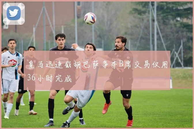 皇马迅速截胡巴萨争夺B席交易仅用36小时完成