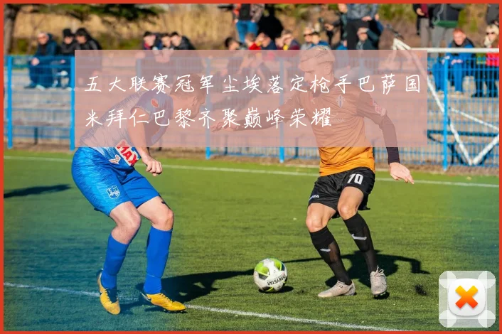 五大联赛冠军尘埃落定枪手巴萨国米拜仁巴黎齐聚巅峰荣耀