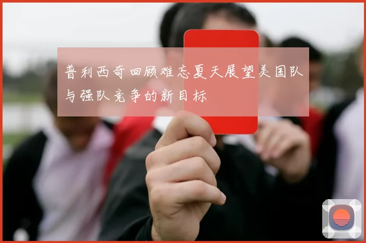 普利西奇回顾难忘夏天展望美国队与强队竞争的新目标
