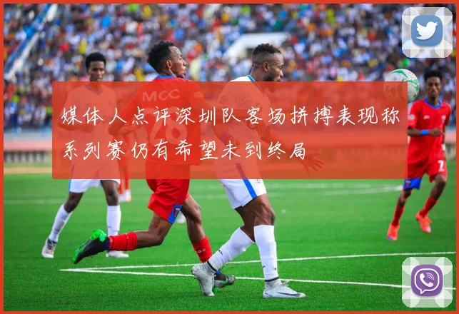 媒体人点评深圳队客场拼搏表现称系列赛仍有希望未到终局