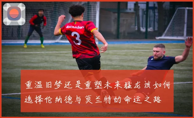 重温旧梦还是重塑未来猛龙该如何选择伦纳德与莫兰特的命运之路