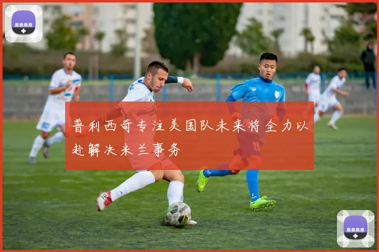 普利西奇专注美国队未来将全力以赴解决米兰事务
