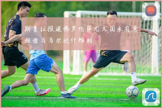 斯基拉报道佛罗伦萨尤文国米有意租借马马尔达什维利