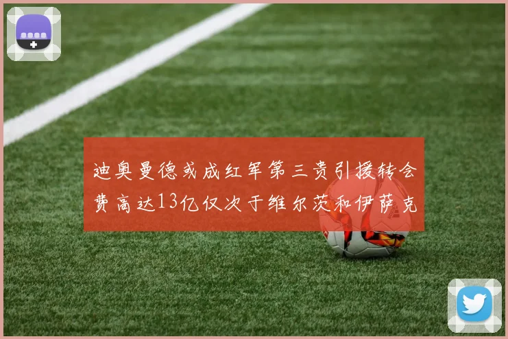 迪奥曼德或成红军第三贵引援转会费高达13亿仅次于维尔茨和伊萨克