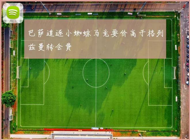 巴萨追逐小蜘蛛马竞要价高于格列兹曼转会费