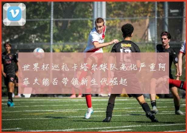 世界杯巡礼卡塔尔球队老化严重阿菲夫能否带领新生代崛起