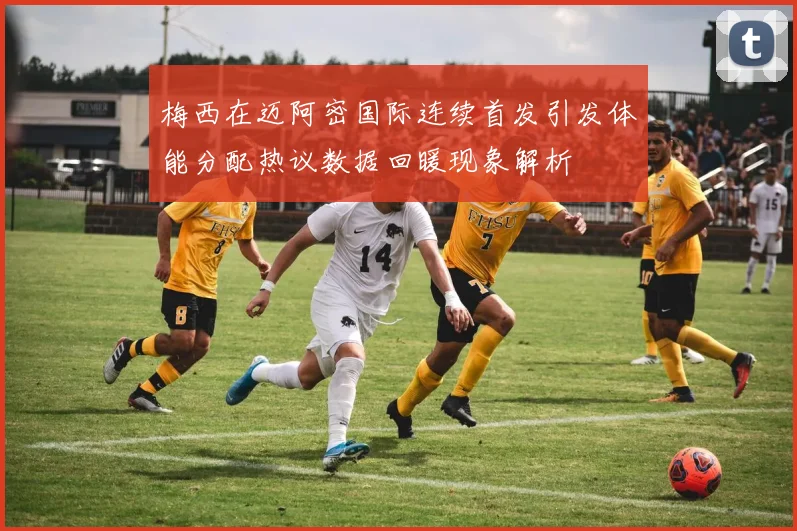 梅西在迈阿密国际连续首发引发体能分配热议数据回暖现象解析